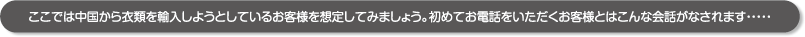 ここでは中国から衣類を輸入しようとしているお客様を想定してみましょう。初めてお電話をいただくお客様とはこんな会話がなされます・・・・・ ここでは中国から衣類を輸入しようとしているお客様を想定してみましょう。初めてお電話をいただくお客様とはこんな会話がなされます・・・・・